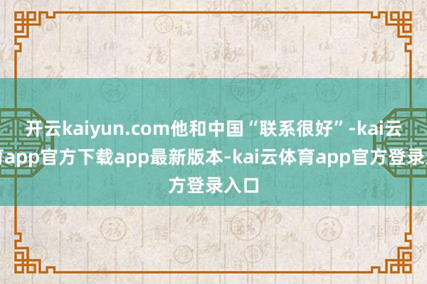 开云kaiyun.com他和中国“联系很好”-kai云体育app官方下载app最新版本-kai云体育app官方登录入口