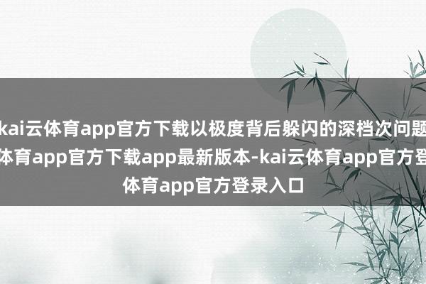 kai云体育app官方下载以极度背后躲闪的深档次问题-kai云体育app官方下载app最新版本-kai云体育app官方登录入口