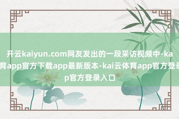 开云kaiyun.com网友发出的一段采访视频中-kai云体育app官方下载app最新版本-kai云体育app官方登录入口