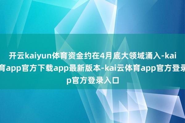 开云kaiyun体育资金约在4月底大领域涌入-kai云体育app官方下载app最新版本-kai云体育app官方登录入口