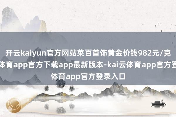 开云kaiyun官方网站菜百首饰黄金价钱982元/克-kai云体育app官方下载app最新版本-kai云体育app官方登录入口