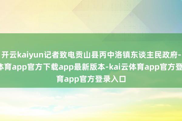 开云kaiyun记者致电贡山县丙中洛镇东谈主民政府-kai云体育app官方下载app最新版本-kai云体育app官方登录入口