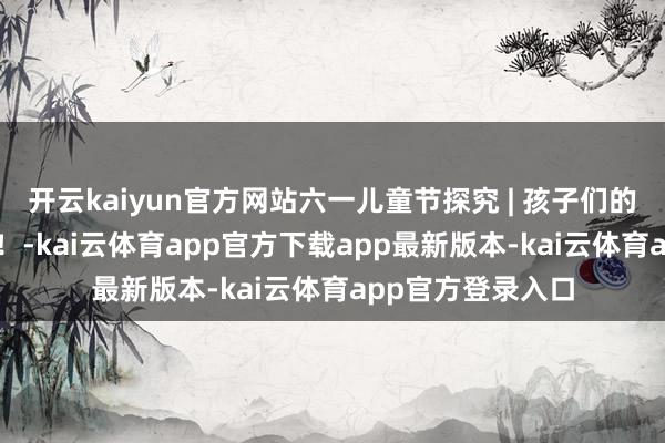 开云kaiyun官方网站六一儿童节探究 | 孩子们的可AI，是世界级！-kai云体育app官方下载app最新版本-kai云体育app官方登录入口