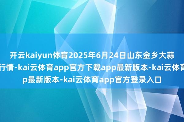 开云kaiyun体育2025年6月24日山东金乡大蒜专科批发阛阓价钱行情-kai云体育app官方下载app最新版本-kai云体育app官方登录入口