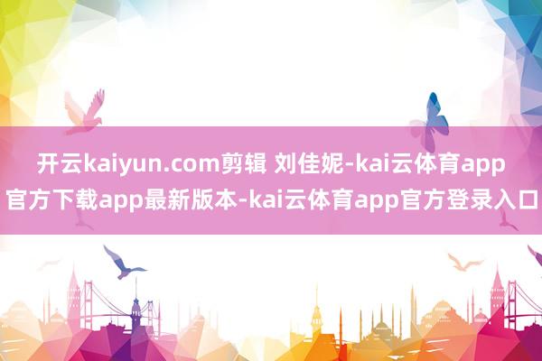 开云kaiyun.com剪辑 刘佳妮-kai云体育app官方下载app最新版本-kai云体育app官方登录入口