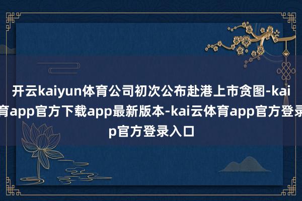 开云kaiyun体育公司初次公布赴港上市贪图-kai云体育app官方下载app最新版本-kai云体育app官方登录入口