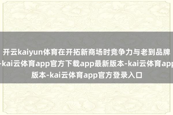 开云kaiyun体育在开拓新商场时竞争力与老到品牌比较仍有差距-kai云体育app官方下载app最新版本-kai云体育app官方登录入口