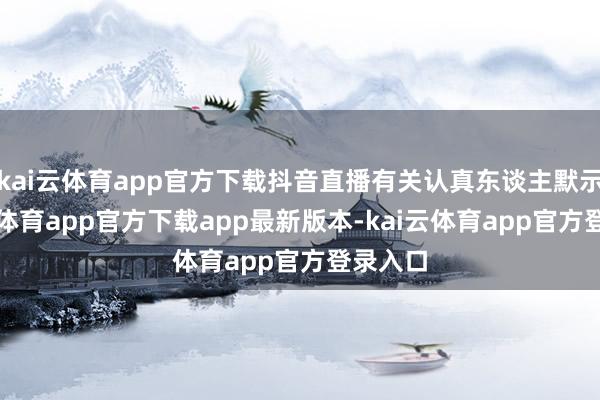 kai云体育app官方下载抖音直播有关认真东谈主默示-kai云体育app官方下载app最新版本-kai云体育app官方登录入口