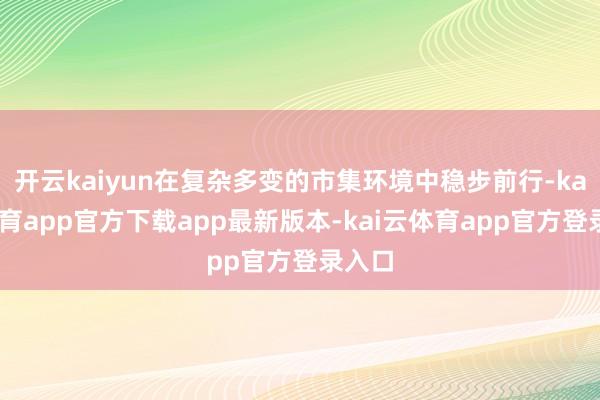 开云kaiyun在复杂多变的市集环境中稳步前行-kai云体育app官方下载app最新版本-kai云体育app官方登录入口