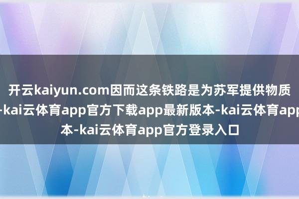 开云kaiyun.com因而这条铁路是为苏军提供物质拯救的大动脉-kai云体育app官方下载app最新版本-kai云体育app官方登录入口