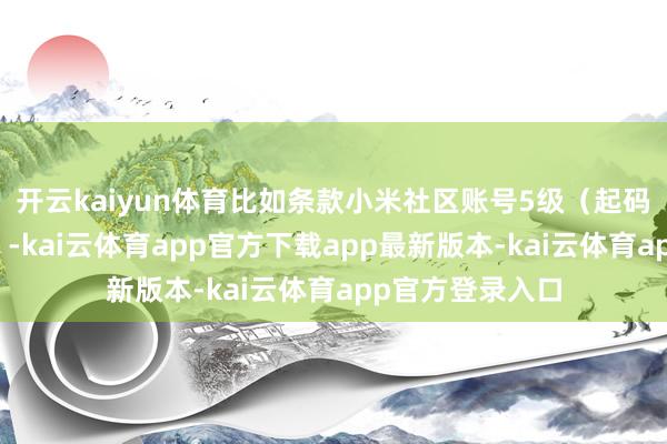 开云kaiyun体育比如条款小米社区账号5级（起码半年的活跃度）-kai云体育app官方下载app最新版本-kai云体育app官方登录入口