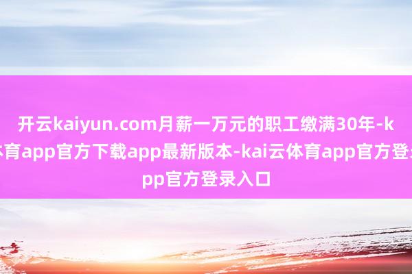 开云kaiyun.com月薪一万元的职工缴满30年-kai云体育app官方下载app最新版本-kai云体育app官方登录入口