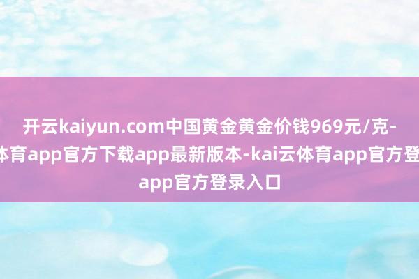 开云kaiyun.com中国黄金黄金价钱969元/克-kai云体育app官方下载app最新版本-kai云体育app官方登录入口