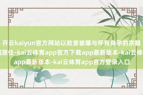 开云kaiyun官方网站以致曾被曝与怀有身孕的宗馥莉一同前去好意思国居住-kai云体育app官方下载app最新版本-kai云体育app官方登录入口