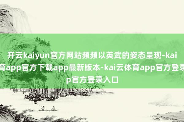 开云kaiyun官方网站频频以英武的姿态呈现-kai云体育app官方下载app最新版本-kai云体育app官方登录入口