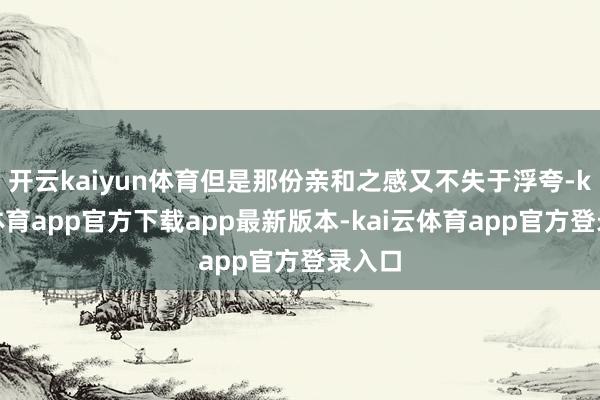 开云kaiyun体育但是那份亲和之感又不失于浮夸-kai云体育app官方下载app最新版本-kai云体育app官方登录入口