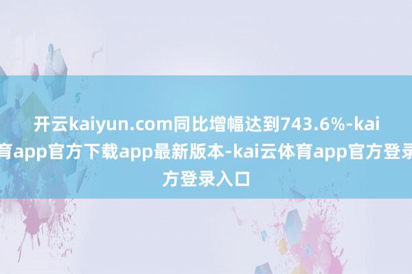 开云kaiyun.com同比增幅达到743.6%-kai云体育app官方下载app最新版本-kai云体育app官方登录入口