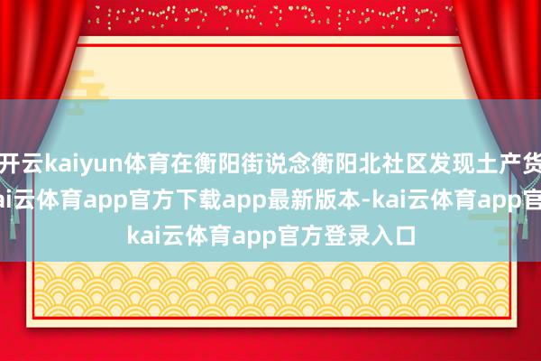 开云kaiyun体育在衡阳街说念衡阳北社区发现土产货病例1例-kai云体育app官方下载app最新版本-kai云体育app官方登录入口