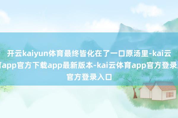 开云kaiyun体育最终皆化在了一口原汤里-kai云体育app官方下载app最新版本-kai云体育app官方登录入口