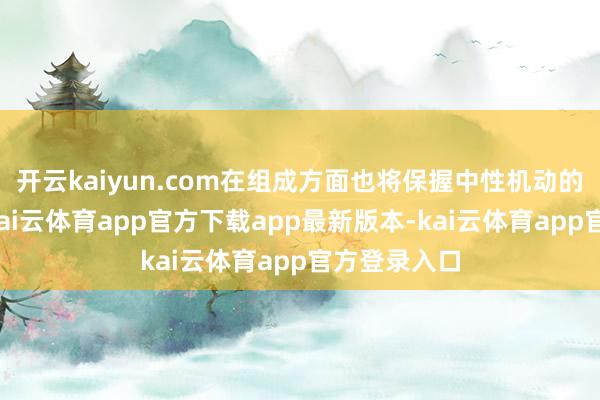开云kaiyun.com在组成方面也将保握中性机动的竖立计策-kai云体育app官方下载app最新版本-kai云体育app官方登录入口
