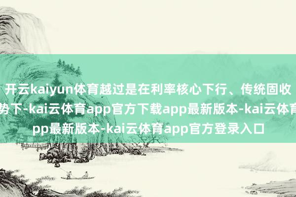 开云kaiyun体育越过是在利率核心下行、传统固收钞票收益下跌的态势下-kai云体育app官方下载app最新版本-kai云体育app官方登录入口