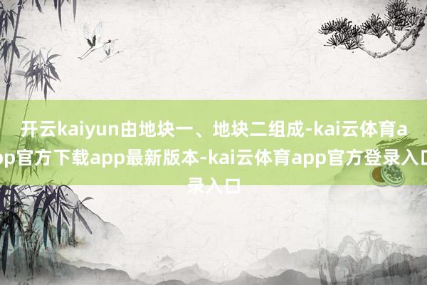 开云kaiyun由地块一、地块二组成-kai云体育app官方下载app最新版本-kai云体育app官方登录入口