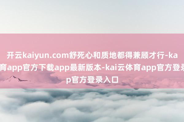 开云kaiyun.com舒死心和质地都得兼顾才行-kai云体育app官方下载app最新版本-kai云体育app官方登录入口