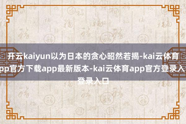 开云kaiyun以为日本的贪心昭然若揭-kai云体育app官方下载app最新版本-kai云体育app官方登录入口