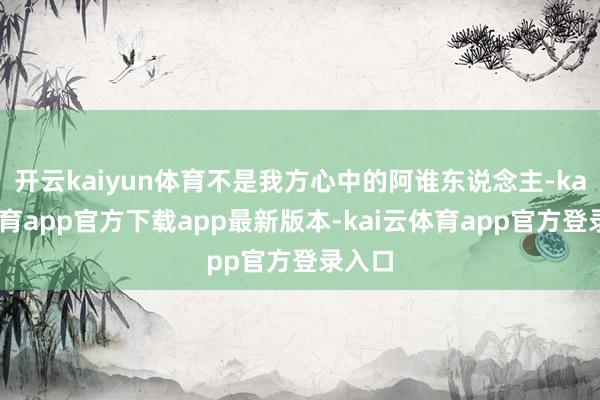 开云kaiyun体育不是我方心中的阿谁东说念主-kai云体育app官方下载app最新版本-kai云体育app官方登录入口