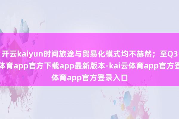 开云kaiyun时间旅途与贸易化模式均不赫然;至Q3-kai云体育app官方下载app最新版本-kai云体育app官方登录入口