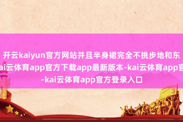 开云kaiyun官方网站并且半身裙完全不挑步地和东说念主群-kai云体育app官方下载app最新版本-kai云体育app官方登录入口