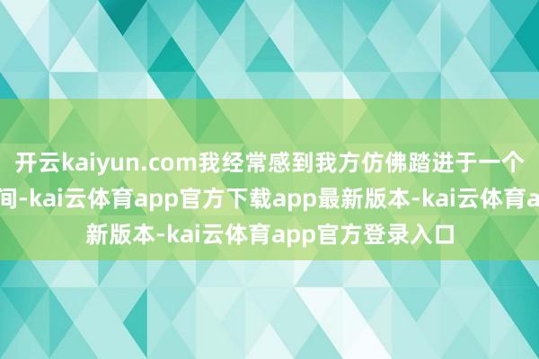 开云kaiyun.com我经常感到我方仿佛踏进于一个不属于当下的期间-kai云体育app官方下载app最新版本-kai云体育app官方登录入口