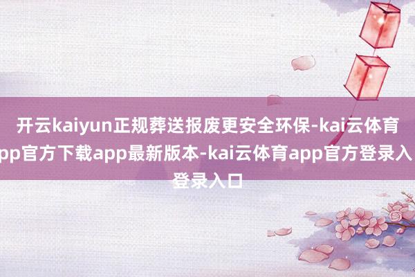 开云kaiyun正规葬送报废更安全环保-kai云体育app官方下载app最新版本-kai云体育app官方登录入口