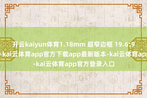 开云kaiyun体育1.18mm 超窄边框 19.6:9 黄金屏幕比例-kai云体育app官方下载app最新版本-kai云体育app官方登录入口