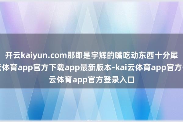 开云kaiyun.com那即是宇辉的嘴吃动东西十分犀利-kai云体育app官方下载app最新版本-kai云体育app官方登录入口