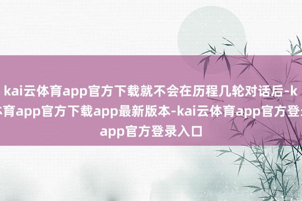 kai云体育app官方下载就不会在历程几轮对话后-kai云体育app官方下载app最新版本-kai云体育app官方登录入口