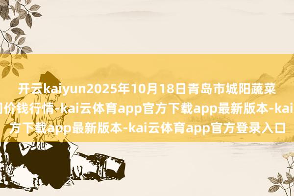 开云kaiyun2025年10月18日青岛市城阳蔬菜水居品批发市集有限公司价钱行情-kai云体育app官方下载app最新版本-kai云体育app官方登录入口