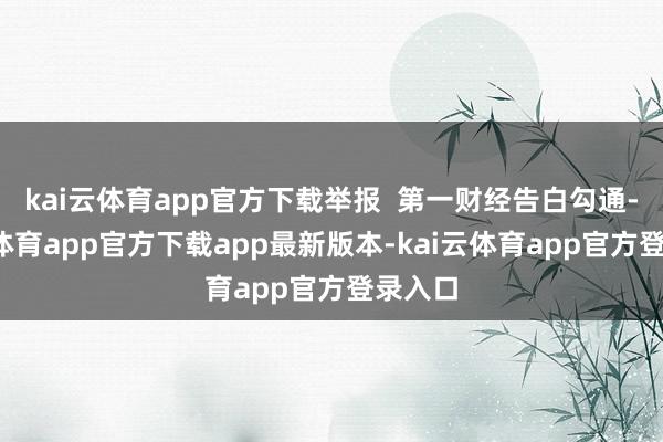 kai云体育app官方下载举报  第一财经告白勾通-kai云体育app官方下载app最新版本-kai云体育app官方登录入口