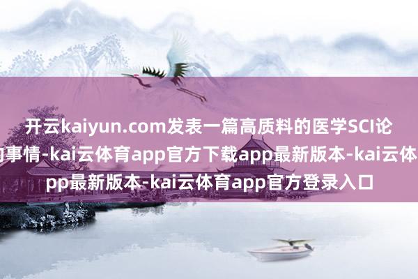 开云kaiyun.com发表一篇高质料的医学SCI论文并不是一件容易的事情-kai云体育app官方下载app最新版本-kai云体育app官方登录入口