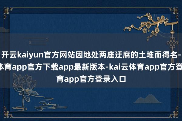 开云kaiyun官方网站因地处两座迂腐的土堆而得名-kai云体育app官方下载app最新版本-kai云体育app官方登录入口