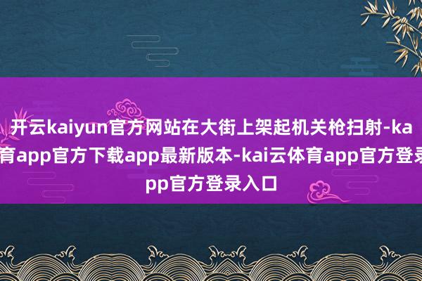 开云kaiyun官方网站在大街上架起机关枪扫射-kai云体育app官方下载app最新版本-kai云体育app官方登录入口