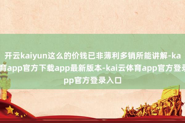 开云kaiyun这么的价钱已非薄利多销所能讲解-kai云体育app官方下载app最新版本-kai云体育app官方登录入口