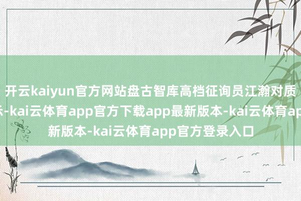开云kaiyun官方网站盘古智库高档征询员江瀚对质券时报记者暗示-kai云体育app官方下载app最新版本-kai云体育app官方登录入口