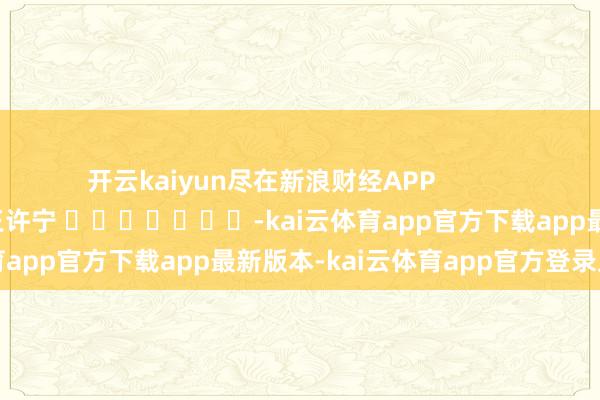 开云kaiyun尽在新浪财经APP            						株连剪辑：王许宁 							-kai云体育app官方下载app最新版本-kai云体育app官方登录入口